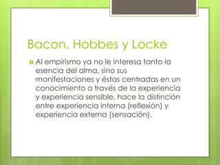 Bacon, Hobbes y Locke
 Al

empirismo ya no le interesa tanto la
esencia del alma, sino sus
manifestaciones y éstas centradas en un
conocimiento a través de la experiencia
y experiencia sensible, hace la distinción
entre experiencia interna (reflexión) y
experiencia externa (sensación).

 