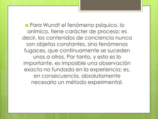  Para

Wundt el fenómeno psíquico, lo
anímico, tiene carácter de proceso; es
decir, los contenidos de conciencia nunca
son objetos constantes, sino fenómenos
fugaces, que continuamente se suceden
unos a otros. Por tanto, y esto es lo
importante, es imposible una observación
exacta no fundada en la experiencia; es,
en consecuencia, absolutamente
necesario un método experimental.

 