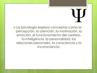  La

psicología explora conceptos como la
percepción, la atención, la motivación, la
emoción, el funcionamiento del cerebro,
la inteligencia, la personalidad, las
relaciones personales, la consciencia y la
inconsciencia.

 