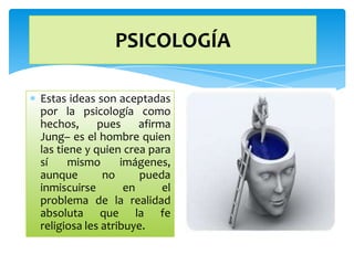 PSICOLOGÍA

Estas ideas son aceptadas
por la psicología como
hechos,      pues     afirma
Jung– es el hombre quien
las tiene y quien crea para
sí     mismo      imágenes,
aunque        no      pueda
inmiscuirse        en      el
problema de la realidad
absoluta que la fe
religiosa les atribuye.
 