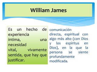 William James


Es un hecho de          comunicación
experiencia             directa, espiritual con
íntima,           una   algo más alto (con Dios
necesidad               y los espíritus en
                        Dios), en la que la
vital,      vivamente
                        persona     se    siente
sentida, que hay que    profundamente
justificar.             modificada.
 