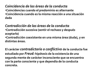 Coincidencia de las áreas de la conducta
•Coincidencias cuando el predominio es alternante
•Coincidencia cuando es la misma reacción a una situación
dada
Contradicción de las áreas de la conducta
•Contradicción sucesiva (sentir el rechazo y después
aceptarlo)
•Contradicción coexistente en una misma área (duda), y en
distintas áreas.
El carácter contradictorio o conflictivo de la conducta fue
estudiado por Freud: hipótesis de la existencia de una
segunda mente de carácter inconsciente que se encuentra
con la parte consciente y que dependía de la conducta
concreta.
 