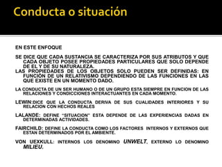 EN ESTE ENFOQUE
SE DICE QUE CADA SUSTANCIA SE CARACTERIZA POR SUS ATRIBUTOS Y QUE
CADA OBJETO POSEE PROPIEDADES PARTICULARES QUE SOLO DEPENDE
DE EL Y DE SU NATURALEZA.
LAS PROPIEDADES DE LOS OBJETOS SOLO PUEDEN SER DEFINIDAS: EN
FUNCIÓN DE UN RELATIVISMO DEPENDIENDO DE LAS FUNCIONES EN LAS
QUE EXISTE EN UN MOMENTO DADO.
LA CONDUCTA DE UN SER HUMANO O DE UN GRUPO ESTA SIEMPRE EN FUNCION DE LAS
RELACIONES Y CONDICCIONES INTERACTUANTES EN CADA MOMENTO.
LEWIN:DICE QUE LA CONDUCTA DERIVA DE SUS CUALIDADES INTERIORES Y SU
RELACION CON HECHOS REALES
LALANDE: DEFINE “SITUACION” ESTA DEPENDE DE LAS EXPERIENCIAS DADAS EN
DETERMINADAS ACTIVIDADES.
FAIRCHILD: DEFINE LA CONDUCTA COMO LOS FACTORES INTERNOS Y EXTERNOS QUE
ESTAN DETERMINADOS POR EL AMBIENTE.
VON UEXKULL: INTERNOS LOS DENOMINO UNWELT, EXTERNO LO DENOMINO
MILIEU.
 