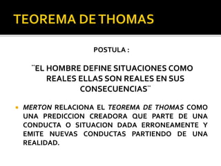 POSTULA :
¨EL HOMBRE DEFINE SITUACIONES COMO
REALES ELLAS SON REALES EN SUS
CONSECUENCIAS¨
 MERTON RELACIONA EL TEOREMA DE THOMAS COMO
UNA PREDICCION CREADORA QUE PARTE DE UNA
CONDUCTA O SITUACION DADA ERRONEAMENTE Y
EMITE NUEVAS CONDUCTAS PARTIENDO DE UNA
REALIDAD.
 