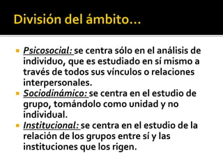  Psicosocial: se centra sólo en el análisis de
individuo, que es estudiado en sí mismo a
través de todos sus vínculos o relaciones
interpersonales.
 Sociodinámico: se centra en el estudio de
grupo, tomándolo como unidad y no
individual.
 Institucional: se centra en el estudio de la
relación de los grupos entre sí y las
instituciones que los rigen.
 