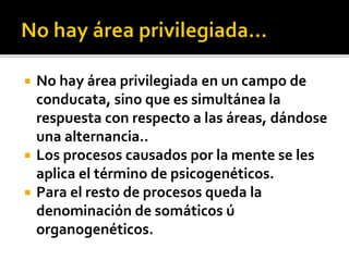 No hay área privilegiada en un campo de
conducata, sino que es simultánea la
respuesta con respecto a las áreas, dándose
una alternancia..
 Los procesos causados por la mente se les
aplica el término de psicogenéticos.
 Para el resto de procesos queda la
denominación de somáticos ú
organogenéticos.
 