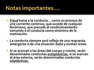  Freud toma a la conducta… como un proceso de
una corriente continua, que sucede de cualquier
fenómeno, que precede al condicionamiento
tomando a al conducta como sinónimo de la
motivación.
 La conducta siempre será reflejo de una respuesta
emergente ó de una situación dada y existen áreas.
 Si se acercan a las áreas del cuerpo y mente, serán
denominadas conductas autoplásticas, si se acercan
al área externa, serán denominadas conductas
aloplásticas.
 