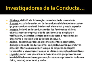 Pillsbury, definió a la Psicología como ciencia de la conducta.
 P. Janet, estudió la evolución de la conducta dividiéndola en cuatro
grupos: conducta animal, intelectual, elemental y media superior
 Watson, incluyó en la conducta todos los fenómenos visibles
objetivamente comprobables de ser sometidos a registro y
verificación, los cuales siempre son respuestas o reacciones del
organismo a los estímulos que sobre él actúan.
 Koffka, denomina procesos a los movimientos observables,
distinguiendo a la conducta como: Comportamientos que incluyen
procesos efectivos o reales en los que se emplean conceptos
funcionales y Vivencias en las que se utilizan conceptos descriptivos.
 Lagache, como la respuesta a ciertos estímulos que provocan una
inestabilidad a nuestro organismo, los cuales se presentan de forma
física, mental, emocional y verbal.
 