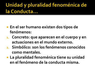  En el ser humano existen dos tipos de
fenómenos:
1. Concreto: que aparecen en el cuerpo y en
actuaciones en el mundo externo.
2. Simbólico: son los fenómenos conocidos
como mentales.
 La pluralidad fenoménica tiene su unidad
en el fenómeno de la conducta misma.
 