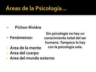  Pichon Riviére
 Fenómenos:
• Área de la mente
• Área del cuerpo
• Area del mundo externo
Sin psicología no hay un
conocimiento total del ser
humano.Tampoco lo hay
con la psicología sola.
 