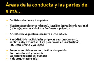  Se divide al alma en tres partes
• Platón: concupiscente (vientre), irascible (corazón) y la racional
(cabeza)que en realidad son fenómenos psíquicos.
• Aristóteles: vegetativa, sensitiva e intelectiva.
• Kant dividió las actividades psíquicas en: conocimiento,
sentimiento y voluntad. Esta predomina en la actualidad:
intelecto, afecto y voluntad
 Todas estas divisiones han partido siempre de:
• La conducta real y concreta
• La experiencia del ser humano
• Y de su quehacer social
 