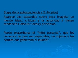Etapa de la autoconciencia (12-16 años) Aparece una capacidad nueva para imaginar un mundo ideal, critican a la autoridad y tienen tendencia a discutir ideas y principios. Puede exacerbarse el “mito personal”, que los convence de que son especiales, no sujetos a las normas que gobiernan el mundo”. 
