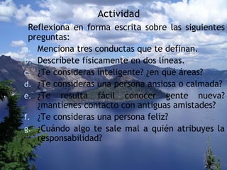 Actividad Reflexiona en forma escrita sobre las siguientes preguntas: Menciona tres conductas que te definan. Descríbete físicamente en dos líneas. ¿Te consideras inteligente? ¿en qué áreas? ¿Te consideras una persona ansiosa o calmada? ¿Te resulta fácil conocer gente nueva? ¿mantienes contacto con antiguas amistades? ¿Te consideras una persona feliz?  ¿Cuándo algo te sale mal a quién atribuyes la responsabilidad? 