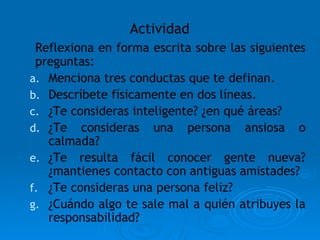 Actividad Reflexiona en forma escrita sobre las siguientes preguntas: Menciona tres conductas que te definan. Descríbete físicamente en dos líneas. ¿Te consideras inteligente? ¿en qué áreas? ¿Te consideras una persona ansiosa o calmada? ¿Te resulta fácil conocer gente nueva? ¿mantienes contacto con antiguas amistades? ¿Te consideras una persona feliz?  ¿Cuándo algo te sale mal a quién atribuyes la responsabilidad? 