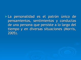 La personalidad es el patrón único de pensamientos, sentimientos y conductas de una persona que persiste a lo largo del tiempo y en diversas situaciones (Morris, 2005). 
