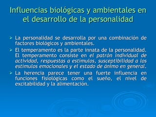Influencias biológicas y ambientales en el desarrollo de la personalidad La personalidad se desarrolla por una combinación de factores biológicos y ambientales. El temperamento es la parte innata de la personalidad. El temperamento consiste en  el patrón individual de actividad, respuestas a estímulos, susceptibilidad a los estímulos emocionales y el estado de ánimo en general .  La herencia parece tener una fuerte influencia en funciones fisiológicas como el sueño, el nivel de excitabilidad y la alimentación. 