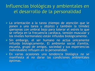Influencias biológicas y ambientales en el desarrollo de la personalidad La orientación a la tarea (tiempo de atención que le ponen a una tarea u objeto) y también la timidez (personas con umbral bajo para tolerar el estrés lo que se refleja en la frecuencia cardiaca, tensión muscular y los niveles hormonales) están influidos biológicamente. Sin embargo, el ser humano no actúa únicamente influido biológicamente. El ambiente social (familia, escuela, grupo de amigos, sociedad y sus experiencias individuales) influyen en la personalidad. En varias ocasiones una tendencia biológica no se manifiesta al no darse las condiciones ambientales óptimas.  