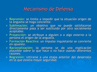 Mecanismo de Defensa Represión : se limita a impedir que la situación origen de la angustia se haga conciente. Sublimación : un objetivo que no puede satisfacerse directamente pasa a ser sustituido por otro socialmente aceptable.  Proyección : se atribuye a alguien o a algo externo a la persona el origen de la angustia. Formación Reactiva : un impulso inquietante se convierte en opuesto. Racionalización : la persona se da una explicación plausible sobre lo que hace o no hace usando diferentes razones. Regresión : retirarse a una etapa anterior del desarrollo en la que existía mayor seguridad. 
