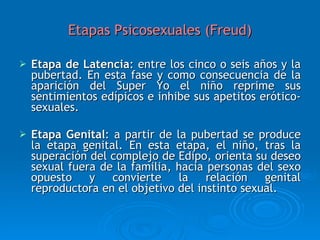 Etapas Psicosexuales (Freud) Etapa de Latencia : entre los cinco o seis años y la pubertad. En esta fase y como consecuencia de la aparición del Super Yo el niño reprime sus sentimientos edípicos e inhibe sus apetitos erótico-sexuales. Etapa Genital : a partir de la pubertad se produce la etapa genital. En esta etapa, el niño, tras la superación del complejo de Edipo, orienta su deseo sexual fuera de la familia, hacia personas del sexo opuesto y convierte la relación genital reproductora en el objetivo del instinto sexual.  