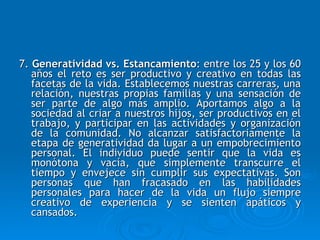 7.  Generatividad vs. Estancamiento : entre los 25 y los 60 años el reto es ser productivo y creativo en todas las facetas de la vida.  Establecemos nuestras carreras, una relación, nuestras propias familias y una sensación de ser parte de algo más amplio. Aportamos algo a la sociedad al criar a nuestros hijos, ser productivos en el trabajo, y participar en las actividades y organización de la comunidad. No alcanzar satisfactoriamente la etapa de generatividad da lugar a un empobrecimiento personal. El individuo puede sentir que la vida es monótona y vacía, que simplemente transcurre el tiempo y envejece sin cumplir sus expectativas. Son personas que han fracasado en las habilidades personales para hacer de la vida un flujo siempre creativo de experiencia y se sienten apáticos y cansados. 