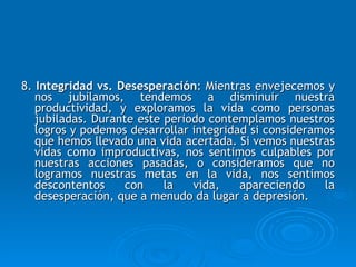 8.  Integridad vs. Desesperación :  Mientras envejecemos y nos jubilamos, tendemos a disminuir nuestra productividad, y exploramos la vida como personas jubiladas. Durante este periodo contemplamos nuestros logros y podemos desarrollar integridad si consideramos que hemos llevado una vida acertada. Si vemos nuestras vidas como improductivas, nos sentimos culpables por nuestras acciones pasadas, o consideramos que no logramos nuestras metas en la vida, nos sentimos descontentos con la vida, apareciendo la desesperación, que a menudo da lugar a depresión.  