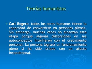 Teorías humanistas Carl Rogers : todos los seres humanos tienen la capacidad de convertirse en personas plenas. Sin embargo, muchas veces no alcanzan esta etapa porque algunas distorsiones en sus autoconceptos interfieren con el crecimiento personal. La persona logrará un funcionamiento pleno si ha sido criado con un afecto incondicional. 