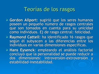 Teorías de los rasgos Gordon Allport : sugirió que los seres humanos poseen un pequeño número de rasgos centrales que son tomados en cuenta para su unicidad como individuos. Ej de rasgo central: felicidad. Raymond Cattell : ha identificado 16 rasgos que según él subyacen a las diferencias entre los individuos en varias dimensiones específicas. Hans Eysenck : empleando el análisis factorial concluyó que la personalidad se puede reducir a dos dimensiones: introversión-extroversión y estabilidad-inestabilidad. 