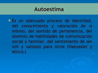 Es un adecuado proceso de identidad, del conocimiento y valoración de sí mismo, del sentido de pertenencia, del dominio de habilidades de comunicación social y familiar, del sentimiento de ser útil y valiosos para otros (Haeussler y Milicic) . Autoestima 