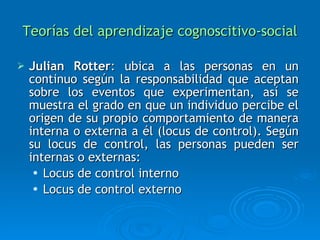 Teorías del aprendizaje cognoscitivo-social Julian Rotter :  ubica a las personas en un continuo según la responsabilidad que aceptan sobre los eventos que experimentan, así se muestra el grado en que un individuo percibe el origen de su propio comportamiento de manera interna o externa a él  (locus de control).  Según su locus de control, las personas pueden ser internas o externas: Locus de control interno Locus de control externo 