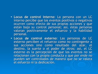 Locus de control interno : La persona con un LC interno percibe que los eventos positivos o negativos ocurren como efecto de sus propias acciones y que están bajo su control personal; así, éstas personas valoran positivamente el esfuerzo y la habilidad personal.  Locus de control externo : Las personas de LC externo perciben el refuerzo como no contingente a sus acciones sino como resultado del azar, el destino, la suerte o el poder de otros; así, el LC externo es la percepción de que los eventos no se relacionan con la propia conducta y que por ende no pueden ser controlados de manera que no se valora el esfuerzo ni la dedicación.  