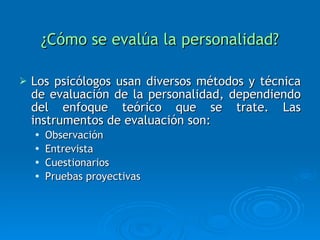 ¿Cómo se evalúa la personalidad? Los psicólogos usan diversos métodos y técnica de evaluación de la personalidad, dependiendo del enfoque teórico que se trate. Las instrumentos de evaluación son: Observación Entrevista Cuestionarios Pruebas proyectivas 