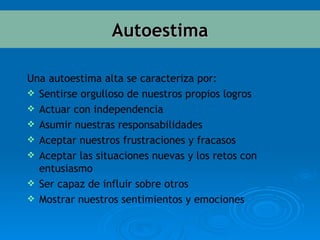 Una autoestima alta se caracteriza por: Sentirse orgulloso de nuestros propios logros  Actuar con independencia  Asumir nuestras responsabilidades  Aceptar nuestros frustraciones y fracasos  Aceptar las situaciones nuevas y los retos con entusiasmo  Ser capaz de influir sobre otros  Mostrar nuestros sentimientos y emociones Autoestima 