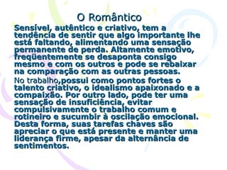 O Romântico Sensível, autêntico e criativo, tem a tendência de sentir que algo importante lhe está faltando, alimentando uma sensação permanente de perda. Altamente emotivo, freqüentemente se desaponta consigo mesmo e com os outros e pode se rebaixar na comparação com as outras pessoas.  No   trabalho ,possui como pontos fortes o talento criativo, o idealismo apaixonado e a compaixão. Por outro lado, pode ter uma sensação de insuficiência, evitar compulsivamente o trabalho comum e rotineiro e sucumbir à oscilação emocional. Desta forma, suas tarefas chaves são apreciar o que está presente e manter uma liderança firme, apesar da alternância de sentimentos.  