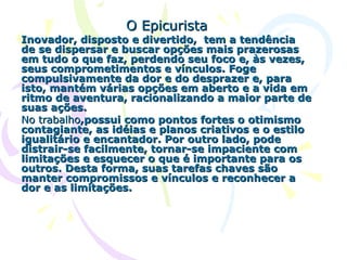 O Epicurista Inovador, disposto e divertido,  tem a tendência de se dispersar e buscar opções mais prazerosas em tudo o que faz, perdendo seu foco e, às vezes, seus comprometimentos e vínculos. Foge compulsivamente da dor e do desprazer e, para isto, mantém várias opções em aberto e a vida em ritmo de aventura, racionalizando a maior parte de suas ações.  No   trabalho ,possui como pontos fortes o otimismo contagiante, as idéias e planos criativos e o estilo igualitário e encantador. Por outro lado, pode distrair-se facilmente, tornar-se impaciente com limitações e esquecer o que é importante para os outros. Desta forma, suas tarefas chaves são manter compromissos e vínculos e reconhecer a dor e as limitações.  