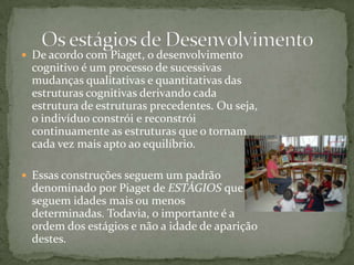 De acordo com Piaget, o desenvolvimento cognitivo é um processo de sucessivas mudanças qualitativas e quantitativas das estruturas cognitivas derivando cada estrutura de estruturas precedentes. Ou seja, o indivíduo constrói e reconstrói continuamente as estruturas que o tornam cada vez mais apto ao equilíbrio. Essas construções seguem um padrão denominado por Piaget de ESTÁGIOS que seguem idades mais ou menos determinadas. Todavia, o importante é a ordem dos estágios e não a idade de aparição destes.Os estágios de Desenvolvimento