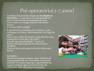 Também chamado de estágio da Inteligência Simbólica . Caracteriza-se, principalmente, pela interiorização de esquemas de ação construídos no estágio anterior (sensório-motor). A criança deste estágio: É egocêntrica, centrada em si mesma, e não consegue se colocar, abstratamente, no lugar do outro.Não aceita a idéia do acaso e tudo deve ter uma explicação (é fase dos "por quês").Já pode agir por simulação, "como se". Possui percepção global sem discriminar detalhes.Deixa se levar pela aparência sem relacionar factos.Exemplos:Mostram-se para a criança, duas bolinhas de massa iguais e dá-se a uma delas a forma de salsicha. A criança nega que a quantidade de massa continue igual, pois as formas são diferentes. Não relaciona as situações. Pré operatório(2-7 anos)