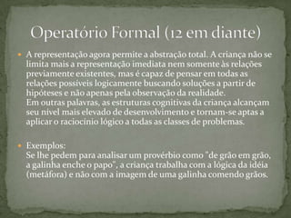 A representação agora permite a abstração total. A criança não se limita mais a representação imediata nem somente às relações previamente existentes, mas é capaz de pensar em todas as relações possíveis logicamente buscando soluções a partir de hipóteses e não apenas pela observação da realidade.Em outras palavras, as estruturas cognitivas da criança alcançam seu nível mais elevado de desenvolvimento e tornam-se aptas a aplicar o raciocínio lógico a todas as classes de problemas. Exemplos: Se lhe pedem para analisar um provérbio como "de grão em grão, a galinha enche o papo", a criança trabalha com a lógica da idéia (metáfora) e não com a imagem de uma galinha comendo grãos.Operatório Formal (12 em diante)