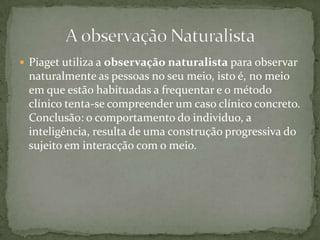 Piaget utiliza a observação naturalista para observar naturalmente as pessoas no seu meio, isto é, no meio em que estão habituadas a frequentar e o método clínico tenta-se compreender um caso clínico concreto. Conclusão: o comportamento do indivíduo, a inteligência, resulta de uma construção progressiva do sujeito em interacção com o meio.A observação Naturalista