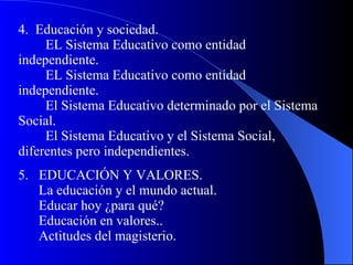 4.  Educación y sociedad.   EL Sistema Educativo como entidad independiente.   EL Sistema Educativo como entidad independiente.   El Sistema Educativo determinado por el Sistema Social.   El Sistema Educativo y el Sistema Social, diferentes pero independientes. 5.  EDUCACIÓN Y VALORES.   La educación y el mundo actual.   Educar hoy ¿para qué?   Educación en valores..   Actitudes del magisterio. 