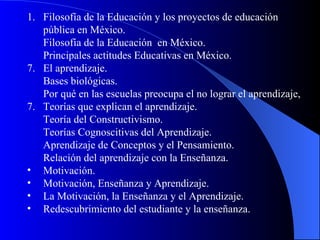 Filosofía de la Educación y los proyectos de educación pública en México. Filosofía de la Educación  en México. Principales actitudes Educativas en México. 7.  El aprendizaje. Bases biológicas. Por qué en las escuelas preocupa el no lograr el aprendizaje, Teorías que explican el aprendizaje. Teoría del Constructivismo. Teorías Cognoscitivas del Aprendizaje. Aprendizaje de Conceptos y el Pensamiento. Relación del aprendizaje con la Enseñanza. Motivación. Motivación, Enseñanza y Aprendizaje. La Motivación, la Enseñanza y el Aprendizaje. Redescubrimiento del estudiante y la enseñanza. 