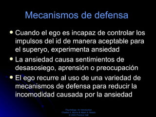 Mecanismos de defensa  Cuando el ego es incapaz de controlar los impulsos del id de manera aceptable para el superyo, experimenta ansiedad La ansiedad causa sentimientos de desasosiego, aprensión o preocupación  El ego recurre al uso de una variedad de mecanismos de defensa para reducir la incomodidad causada por la ansiedad 
