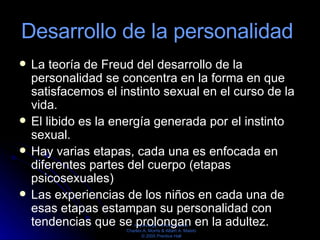 Desarrollo de la personalidad  La teoría de Freud del desarrollo de la personalidad se concentra en la forma en que satisfacemos el instinto sexual en el curso de la vida.  El libido es la energía generada por el instinto sexual.  Hay varias etapas, cada una es enfocada en diferentes partes del cuerpo (etapas psicosexuales)  Las experiencias de los niños en cada una de esas etapas estampan su personalidad con tendencias que se prolongan en la adultez.  