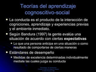 Teorías del aprendizaje cognoscitivo-social  La conducta es el producto de la interacción de cogniciones, aprendizaje y experiencias previas y el ambiente inmediato.  Según Bandura (1997) la gente evalúa una situación de acuerdo con ciertas  expectativas  Lo que una persona anticipa en una situación o como resultado de comportarse de ciertas maneras Estándares de desempeño Medidas de excelencia determinadas individualmente mediate las cuales juzga su conducta  