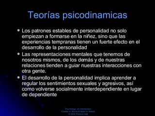 Teorías psicodinamicas Los patrones estables de personalidad no solo empiezan a formarse en la niñez, sino que las experiencias tempranas tienen un fuerte efecto en el desarrollo de la personalidad  Las representaciones mentales que tenemos de nosotros mismos, de los demás y de nuestras relaciones tienden a guiar nuestras interacciones con otra gente.  El desarrollo de la personalidad implica aprender a regular los sentimientos sexuales y agresivos, así como volverse socialmente interdependiente en lugar de dependiente  