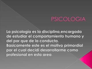 PSICOLOGIA La psicología es la disciplina,encargada de estudiar el comportamiento humano y del por que de la conducta. Basicamente este es el motivo primordial por el cual decidi desarrollarme como profesional en esta area. 