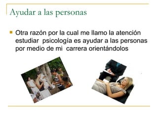 Ayudar a las personas Otra razón por la cual me llamo la atención estudiar psicología es ayudar a las personas por medio de mi carrera orientándolos
