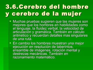 3.6.Cerebro del hombre y cerebro de la mujer Muchas pruebas sugieren que las mujeres son mejores que los hombres en habilidades como el lenguaje, la fluidez verbal, la velocidad de articulación y gramática. También en cálculo aritmético y recuerdan detalles mas singulares de una ruta. En cambio los hombres muestran una mejor ejecución en resolución de laberintos, ensamble de imágenes, rotación mental y destrezas mecánicas. También en razonamiento matemático. 
