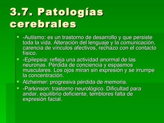 3.7. Patologías cerebrales -Autismo: es un trastorno de desarrollo y que persiste toda la vida. Alteración del lenguaje y la comunicación, carencia de vínculos afectivos, rechazo con el contacto físico. -Epilepsia: refleja una actividad anormal de las neuronas. Pérdida de conciencia y espasmos musculares. Los ojos miran sin expresión y se irrumpe la concentración. Alzheimer: progresiva pérdida de memoria. -Parkinson: trastorno neurológico. Dificultad para andar, equilibrio deficiente, temblores falta de expresión facial. 