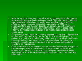 Autismo, trastorno grave de comunicación y conducta de la infancia que se desarrolla antes de los tres años de edad. El término ha sido utilizado para describir muchos tipos de trastornos mentales, pero el  autismo infantil temprano , como se denominó en principio en 1943 por el psicólogo infantil Leo Kanner, describe un conjunto poco frecuente de síntomas. Su incidencia es aproximadamente de unos 4 casos cada 10.000 y los niños autistas superan a las niñas en una proporción de cuatro a una. El niño autista es incapaz de utilizar el lenguaje con sentido o de procesar la información que recibe del medio. Cerca de la mitad de los niños autistas son mudos, y aquellos que hablan, por lo general sólo repiten de forma mecánica lo que escuchan. El término  autismo  se refiere a su expresión ausente o perdida, aunque la connotación de alejamiento voluntario es inapropiada. Otras características del autismo son: un patrón de desarrollo desigual, la fascinación por objetos mecánicos, una respuesta ritualizada a los estímulos del medio y una resistencia a cualquier variación del medio. Algunos niños autistas presentan capacidades precoces como destreza matemática. 