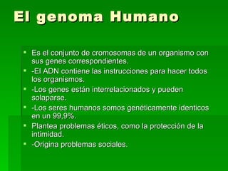 El genoma Humano Es el conjunto de cromosomas de un organismo con sus genes correspondientes. -El ADN contiene las instrucciones para hacer todos los organismos. -Los genes están interrelacionados y pueden solaparse. -Los seres humanos somos genéticamente identicos en un 99,9%. Plantea problemas éticos, como la protección de la intimidad. -Origina problemas sociales. 
